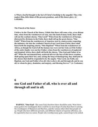 4. What a fearful thought is the fact of Christ’s lordship to the ungodly! They who
neglect Him, little think of His present grandeur, and of His future glory. (J.
Leifchild.)
The Church of the future
I believe in the Church of the future. I think that there will come a day, at no distant
time, when from the watchtowers of Asia, once the land of many lords, there shall
roll out the exultant chorus, “One Lord!” When from the watchtowers of Europe,
distracted by divisions in the Faith, there shall roll up the great chorus, “One
Faith!” When from the watchtowers of America, torn by controversies respecting
the initiatory rite into the vestibule Church of our Lord Jesus Christ, there shall
burst forth the inspiring chorus, “One Baptism!” When from the watchtowers of
Africa, as though the God of all the human race were not her God, as if the Father
of the entire family were not her Father--when from the watchtowers of neglected
and despised Africa, there shall roll forth the chorus, “One God and Father of us
all!” When the sacramental host, scattered all over the face of this lower creation,
shall spring upon their feet, and, seizing the harp of thanksgiving, they shall join in
the chorus that shall be responded to by the angels, “One Lord, one Faith, one
Baptism, one God and Father of us all, who is above all, and through all, and in you
all; to whom be glory, dominion, and majesty, and blessing forever.” (A. Cookman.)
6
one God and Father of all, who is over all and
through all and in all.
BAR ES, "One God - The same God; therefore there should be unity. Were there
many gods to be worshipped, there could be no more hope of unity than there is among
the worshippers of Mammon and Bacchus, and the various other idols that people set
up. People who have different pursuits, and different objects of supreme affection, can
be expected to have no union. People who worship many gods, cannot hope to be united.
 
