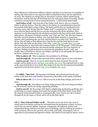 Their affections are directed to different objects, and there is no harmony or sympathy of
feeling. But where there is one supreme object of attachment there may be expected to
be unity. The children of a family that are devoted to a parent, will be united among
themselves; and the fact that all Christians have the same great object of worship, should
constitute a strong bond of union among themselves - a chain always kept bright.
And Father of all - One God who is the Father of all; that is, who is a common
Father to all who believe. That this refers to the Father, in contradistinction from the
Son and the Holy Spirit, seems evident. The Spirit and the Son are mentioned in the
previous verses. But the fact that the “Father of all” is mentioned as “God,” does not
prove that the Spirit and the Son are not also endowed with divine attributes. That
question is to be determined by the attributes ascribed to the Son and the Holy Spirit in
other places. All sincere Christians worship “one” God, and “but” one. But they suppose
that this one God subsists as Father, Son, and Holy Spirit, united in a mysterious
manner, and constituting the one God, and that there is no other God. That the Father is
divine, they all hold, as Paul affirms here; that the Son and the Holy Spirit are also
divine, they also hold; see the John 1 note; Heb. 1 note; Phi_2:6 note; Rom_9:5 note.
The meaning here is, that God is the common Father of “all” his people - of the rich and
the poor; the bond and the free; the learned and the unlearned. He is no respecter of
persons. Nothing would tend more to overcome the prejudices of color, rank, and
wealth, than to feel that we all have one Father; and that we are all equally the objects of
his favor; compare notes on Act_17:26.
Who is above all - Who is supreme; who presides over all things.
And through all - He pervades universal nature, and his agency is seen everywhere.
And in you all - There is no one in whose heart he does not dwell. You are his
temple, and he abides in you; see Eph_2:22; notes, 1Co_6:19. The argument here is, that
as the same God dwelt in every heart, they ought to be one. See this argument beautifully
expressed in the Saviour’s prayer, Joh_17:21; compare Joh_14:23.
CLARKE, "One God - The fountain of all being, self-existent and eternal; and
Father of all, both Jews and Gentiles, because he is the Father of the spirits of all flesh.
Who is above all - ᆍ επι παντων· Who is over all; as the King of kings, and Lord of
lords.
And through all - Pervading every thing; being present with every thing; providing
for all creatures; and by his energy supporting all things.
And in you all - By the energy of his Spirit, enlightening, quickening, purifying, and
comforting; in a word, making your hearts the temples of the Holy Ghost. Some think
the mystery of the blessed Trinity is contained in this verse: God is over all, as Father;
through all, by the Logos or Word; and in all, by the Holy Spirit.
GILL, "One God and Father of all,.... That there is but one God is the voice of
nature and of revelation; and may be concluded from the perfections of deity, for there
can be but one eternal, infinite, immense, omnipotent, all-sufficient, perfect, and
independent Being; and from one first cause of all things, and the relations he stands in
to his creatures: there is but one God, who is truly, and really, and properly God, in
opposition to all nominal and figurative deities, and which are not gods by nature, and to
 