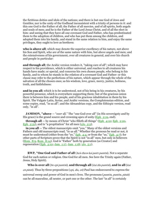 the fictitious deities and idols of the nations; and there is but one God of Jews and
Gentiles; nor is the unity of the Godhead inconsistent with a trinity of persons in it: and
this one God is the Father of all; the Father of all mercies, and of all spirits, both angels
and souls of men; and he is the Father of the Lord Jesus Christ, and of all the elect in
him: and seeing that they have all one covenant God and Father, who has predestinated
them to the adoption of children, and who has put them among the children, and
adopted them into his family, and stand in the same relation to him, and enjoy the same
privileges, they ought to love as brethren:
who is above all; which may denote the superior excellency of his nature, not above
his Son and Spirit, who are of the same nature with him, but above angels and men; and
the extensiveness of his government, over all creatures in general, and over his church
and people in particular:
and through all; the Arabic version renders it, "taking care of all"; which may have
respect to his providence, which is either universal, and reaches to all creatures his
hands have made; or special, and concerns his own chosen people, who belong to his
family, and to whom he stands in the relation of a covenant God and Father: or this
clause may refer to the perfections of his nature, which appear through the whole of the
salvation of all the chosen ones; as his wisdom, love, grace, mercy, justice, holiness,
truth, and faithfulness:
and in you all; which is to be understood, not of his being in his creatures, by his
powerful presence, which is everywhere supporting them; but of the gracious union
there is between him and his people, and of his gracious inhabitation in them by his
Spirit. The Vulgate Latin, Syriac, and Arabic versions, the Complutensian edition, and
some copies, read, "in us all"; and the Alexandrian copy, and the Ethiopic version, read
only, "in all".
JAMISO , "above — “over all.” The “one God over all” (in His sovereignty and by
His grace) is the grand source and crowning apex of unity (Eph_2:19, end).
through all — by means of Christ “who filleth all things” (Eph_4:10; Eph_2:20,
Eph_2:21), and is “a propitiation” for all men (1Jo_2:2).
in you all — The oldest manuscripts omit “you.” Many of the oldest versions and
Fathers and old manuscripts read, “in us all.” Whether the pronoun be read or not, it
must be understood (either from the “ye,” Eph_4:4, or from the “us,” Eph_4:7); for
other parts of Scripture prove that the Spirit is not “in all” men, but only in believers
(Rom_8:9, Rom_8:14). God is “Father” both by generation (as Creator) and
regeneration (Eph_2:10; Jam_1:17, Jam_1:18; 1Jo_5:1).
RWP, "One God and Father of all (heis theos kai patēr pantōn). Not a separate
God for each nation or religion. One God for all men. See here the Trinity again (Father,
Jesus, Holy Spirit).
Who is over all (ho epi pantōn), and through all (kai dia pantōn), and in all (kai
en pāsin). Thus by three prepositions (epi, dia, en) Paul has endeavoured to express the
universal sweep and power of God in men’s lives. The pronouns (pantōn, pantōn, pāsin)
can be all masculine, all neuter, or part one or the other. The last “in all” is certainly
 