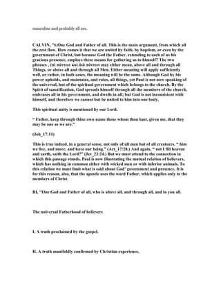 masculine and probably all are.
CALVI , "6.One God and Father of all. This is the main argument, from which all
the rest flow. How comes it that we are united by faith, by baptism, or even by the
government of Christ, but because God the Father, extending to each of us his
gracious presence, employs these means for gathering us to himself? The two
phrases , ἐπὶ πάντων καὶ διὰ πάντων may either mean, above all and through all
Things, or above all and through all Men. Either meaning will apply sufficiently
well, or rather, in both cases, the meaning will be the same. Although God by his
power upholds, and maintains, and rules, all things, yet Paul is not now speaking of
the universal, but of the spiritual government which belongs to the church. By the
Spirit of sanctification, God spreads himself through all the members of the church,
embraces all in his government, and dwells in all; but God is not inconsistent with
himself, and therefore we cannot but be united to him into one body.
This spiritual unity is mentioned by our Lord.
“ Father, keep through thine own name those whom thou hast, given me, that they
may be one as we are.”
(Joh_17:11)
This is true indeed, in a general sense, not only of all men but of all creatures. “ him
we live, and move, and have our being.” (Act_17:28.) And again, “ not I fill heaven
and earth, saith the Lord?” (Jer_23:24.) But we must attend to the connection in
which this passage stands. Paul is now illustrating the mutual relation of believers,
which has nothing in common either with wicked men or with inferior animals. To
this relation we must limit what is said about God’ government and presence. It is
for this reason, also, that the apostle uses the word Father, which applies only to the
members of Christ.
BI, "One God and Father of all, who is above all, and through all, and in you all.
The universal Fatherhood of believers
I. A truth proclaimed by the gospel.
II. A truth manifoldly confirmed by Christian experience.
 