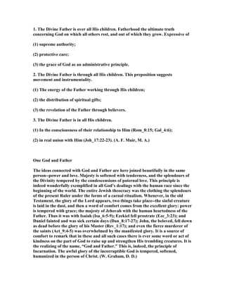 1. The Divine Father is over all His children. Fatherhood the ultimate truth
concerning God on which all others rest, and out of which they grow. Expressive of
(1) supreme authority;
(2) protective care;
(3) the grace of God as an administrative principle.
2. The Divine Father is through all His children. This preposition suggests
movement and instrumentality.
(1) The energy of the Father working through His children;
(2) the distribution of spiritual gifts;
(3) the revelation of the Father through believers.
3. The Divine Father is in all His children.
(1) In the consciousness of their relationship to Him (Rom_8:15; Gal_4:6);
(2) in real union with Him (Joh_17:22-23). (A. F. Muir, M. A.)
One God and Father
The ideas connected with God and Father are here joined beautifully in the same
person--power and love. Majesty is softened with tenderness, and the splendours of
the Divinity tempered by the condescensions of paternal love. This principle is
indeed wonderfully exemplified in all God’s dealings with the human race since the
beginning of the world. The entire Jewish theocracy was the clothing the splendours
of the present Ruler under the forms of a carnal ritualism. Whenever, in the old
Testament, the glory of the Lord appears, two things take place--the sinful creature
is laid in the dust, and then a word of comfort comes from the excellent glory: power
is tempered with grace; the majesty of Jehovah with the human heartedness of the
Father. Thus it was with Isaiah (Isa_6:5-9); Ezekiel fell prostrate (Eze_3:23); and
Daniel fainted and was sick certain days (Dan_8:17-27); John, the beloved, fell down
as dead before the glory of his Master (Rev_1:17); and even the fierce murderer of
the saints (Act_9:4-5) was overwhelmed by the manifested glory. It is a source of
comfort to remark that in these and all such cases there is ever some word or act of
kindness on the part of God to raise up and strengthen His trembling creatures. It is
the realizing of the name, “God and Father.” This is, indeed, the principle of
Incarnation. The awful glory of the incorruptible God is tempered, softened,
humanized in the person of Christ. (W. Graham, D. D.)
 