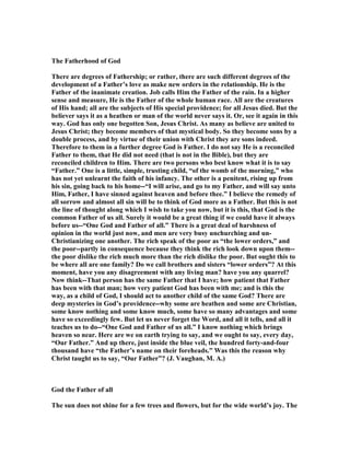 The Fatherhood of God
There are degrees of Fathership; or rather, there are such different degrees of the
development of a Father’s love as make new orders in the relationship. He is the
Father of the inanimate creation. Job calls Him the Father of the rain. In a higher
sense and measure, He is the Father of the whole human race. All are the creatures
of His hand; all are the subjects of His special providence; for all Jesus died. But the
believer says it as a heathen or man of the world never says it. Or, see it again in this
way. God has only one begotten Son, Jesus Christ. As many as believe are united to
Jesus Christ; they become members of that mystical body. So they become sons by a
double process, and by virtue of their union with Christ they are sons indeed.
Therefore to them in a further degree God is Father. I do not say He is a reconciled
Father to them, that He did not need (that is not in the Bible), but they are
reconciled children to Him. There are two persons who best know what it is to say
“Father.” One is a little, simple, trusting child, “of the womb of the morning,” who
has not yet unlearnt the faith of his infancy. The other is a penitent, rising up from
his sin, going back to his home--“I will arise, and go to my Father, and will say unto
Him, Father, I have sinned against heaven and before thee.” I believe the remedy of
all sorrow and almost all sin will be to think of God more as a Father. But this is not
the line of thought along which I wish to take you now, but it is this, that God is the
common Father of us all. Surely it would be a great thing if we could have it always
before us--“One God and Father of all.” There is a great deal of harshness of
opinion in the world just now, and men are very busy unchurching and un-
Christianizing one another. The rich speak of the poor as “the lower orders,” and
the poor--partly in consequence because they think the rich look down upon them--
the poor dislike the rich much more than the rich dislike the poor. But ought this to
be where all are one family? Do we call brothers and sisters “lower orders”? At this
moment, have you any disagreement with any living man? have you any quarrel?
ow think--That person has the same Father that I have; how patient that Father
has been with that man; how very patient God has been with me; and is this the
way, as a child of God, I should act to another child of the same God? There are
deep mysteries in God’s providence--why some are heathen and some are Christian,
some know nothing and some know much, some have so many advantages and some
have so exceedingly few. But let us never forget the Word, and all it tells, and all it
teaches us to do--“One God and Father of us all.” I know nothing which brings
heaven so near. Here are we on earth trying to say, and we ought to say, every day,
“Our Father.” And up there, just inside the blue veil, the hundred forty-and-four
thousand have “the Father’s name on their foreheads.” Was this the reason why
Christ taught us to say, “Our Father”? (J. Vaughan, M. A.)
God the Father of all
The sun does not shine for a few trees and flowers, but for the wide world’s joy. The
 
