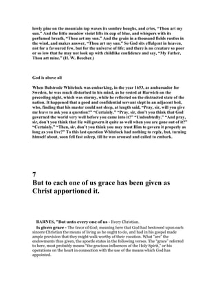 lowly pine on the mountain top waves its sombre boughs, and cries, “Thou art my
sun.” And the little meadow violet lifts its cup of blue, and whispers with its
perfumed breath, “Thou art my sun.” And the grain in a thousand fields rustles in
the wind, and makes answer, “Thou art my sun.” So God sits effulgent in heaven,
not for a favoured few, but for the universe of life; and there is no creature so poor
or so low that he may not look up with childlike confidence and say, “My Father,
Thou art mine.” (H. W. Beecher.)
God is above all
When Bulstrode Whitelock was embarking, in the year 1653, as ambassador for
Sweden, he was much disturbed in his mind, as he rested at Harwich on the
preceding night, which was stormy, while he reflected on the distracted state of the
nation. It happened that a good and confidential servant slept in an adjacent bed,
who, finding that his master could not sleep, at length said, “Pray, sir, will you give
me leave to ask you a question?” “Certainly.” “Pray, sir, don’t you think that God
governed the world very well before you came into it?” “Undoubtedly.” “And pray,
sir, don’t you think that He will govern it quite as well when you are gone out of it?”
“Certainly.” “Then, sir, don’t you think you may trust Him to govern it properly as
long as you live?” To this last question Whitelock had nothing to reply, but, turning
himself about, soon fell fast asleep, till he was aroused and called to embark.
7
But to each one of us grace has been given as
Christ apportioned it.
BAR ES, "But unto every one of us - Every Christian.
Is given grace - The favor of God; meaning here that God had bestowed upon each
sincere Christian the means of living as he ought to do, and had in his gospel made
ample provision that they might walk worthy of their vocation. What “are” the
endowments thus given, the apostle states in the following verses. The “grace” referred
to here, most probably means “the gracious influences of the Holy Spirit,” or his
operations on the heart in connection with the use of the means which God has
appointed.
 