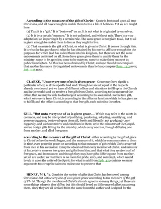 According to the measure of the gift of Christ - Grace is bestowed upon all true
Christians, and all have enough to enable them to live a life of holiness. Yet we are taught
here:
(1) That it is a “gift.” It is “bestowed” on us. It is not what is originated by ourselves.
(2) It is by a certain “measure.” It is not unlimited, and without rule. There is a wise
adaptation; an imparting it by a certain rule. The same grace is not given to all, but to all
is given enough to enable them to live as they ought to live.
(3) That measure is the gift of Christ, or what is given in Christ. It comes through him.
It is what he has purchased; what he has obtained by his merits. All have enough for the
purposes for which God has called them into his kingdom, but there are not the same
endowments conferred on all. Some have grace given them to qualify them for the
ministry; some to be apostles; some to be martyrs; some to make them eminent as
public benefactors. All this has been obtained by Christ; and one Should not complain
that another has more distinguished endowments than he has; compare Rom_12:3 note;
Joh_1:16 note.
CLARKE, "Unto every one of us is given grace - Grace may here signify a
particular office; as if the apostle had said: Though we are all equal in the respects
already mentioned, yet we have all different offices and situations to fill up in the Church
and in the world; and we receive a free gift from Christ, according to the nature of the
office, that we may be able to discharge it according to his own mind. So the free gift,
which we receive from Christ, is according to the office or function which he has given us
to fulfill; and the office is according to that free gift, each suited to the other.
GILL, "But unto everyone of us is given grace,.... Which may refer to the saints in
common, and may be interpreted of justifying, pardoning, adopting, sanctifying, and
persevering grace, bestowed upon them all, freely and liberally, not grudgingly, nor
niggardly, and without motive and condition in them; or to the ministers of the Gospel,
and so design gifts fitting for the ministry, which every one has, though differing one
from another, and all of free grace:
according to the measure of the gift of Christ: either according to the gift of grace
to Christ before the world began, and the measure of it, which he communicates to them
in time, even grace for grace; or according to that measure of gifts which Christ received
from men at his ascension: it may be observed that every member of Christ, and minister
of his, receive more or less grace and gifts from him; and that what they receive is all of
free grace, and in measure; and though they may have gifts differing one from another,
yet all are useful; so that there is no room for pride, envy, and contempt, which would
break in upon the unity of the Spirit; for what is said from Eph_4:3 contains so many
arguments to stir up the saints to endeavour to preserve that
HE RY, 7-11, "2. Consider the variety of gifts that Christ has bestowed among
Christians: But unto every one of us is given grace according to the measure of the gift
of Christ. Though the members of Christ's church agree in so many things, yet there are
some things wherein they differ: but this should breed no difference of affection among
them, since they are all derived from the same bountiful author and designed for the
 