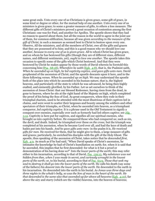 same great ends. Unto every one of us Christians is given grace, some gift of grace, in
some kind or degree or other, for the mutual help of one another. Unto every one of us
ministers is given grace; to some a greater measure of gifts, to others a less measure. The
different gifts of Christ's ministers proved a great occasion of contention among the first
Christians: one was for Paul, and another for Apollos. The apostle shows that they had
no reason to quarrel about them, but all the reason in the world to agree in the joint use
of them, for common edification; because all was given according to the measure of the
gift of Christ, in such a measure as seemed best to Christ to bestow upon every one.
Observe, All the ministers, and all the members of Christ, owe all the gifts and graces
that they are possessed of to him; and this is a good reason why we should love one
another, because to every one of us is given grace. All to whom Christ has given grace,
and on whom he has bestowed his gifts (though they are of different sizes, different
names, and different sentiments, yet), ought to love one another. The apostle takes this
occasion to specify some of the gifts which Christ bestowed. And that they were
bestowed by Christ he makes appear by those words of David wherein he foretold this
concerning him (Psa_68:18), Wherefore he saith (Eph_4:8), that is, the Psalmist saith,
When he ascended up on high, he led captivity captive, and gave gifts unto men. David
prophesied of the ascension of Christ; and the apostle descants upon it here, and in the
three following verses. When he ascended up on high. We may understand the apostle
both of the place into which he ascended in his human nature, that is, the highest
heavens, and particularly of the state to which he was advanced, he being then highly
exalted, and eminently glorified, by his Father. Let us set ourselves to think of the
ascension of Jesus Christ: that our blessed Redeemer, having risen from the dead, in
gone to heaven, where he sits at the right hand of the Majesty on high, which completed
the proof of his being the Son of God. As great conquerors, when they rode in their
triumphal chariots, used to be attended with the most illustrious of their captives led in
chains, and were wont to scatter their largesses and bounty among the soldiers and other
spectators of their triumphs, so Christ, when he ascended into heaven, as a triumphant
conqueror, led captivity captive. It is a phrase used in the Old Testament to signify a
conquest over enemies, especially over such as formerly had led others captive; see Jdg_
5:12. Captivity is here put for captives, and signifies all our spiritual enemies, who
brought us into captivity before. He conquered those who had conquered us; such as sin,
the devil, and death. Indeed, he triumphed over these on the cross; but the triumph was
completed at his ascension, when he became Lord over all, and had the keys of death and
hades put into his hands. And he gave gifts unto men: in the psalm it is, He received
gifts for men. He received for them, that he might give to them, a large measure of gifts
and graces; particularly, he enriched his disciples with the gift of the Holy Ghost. The
apostle, thus speaking of the ascension of Christ, takes notice that he descended first,
Eph_4:9. As much as if he had said, “When David speaks of Christ's ascension, he
intimates the knowledge he had of Christ's humiliation on earth; for, when it is said that
he ascended, this implies that he first descended: for what is it but a proof or
demonstration of his having done so?” Into the lower parts of the earth; this may refer
either to his incarnation, according to that of David, Psa_139:15, My substance was not
hidden from thee, when I was made in secret, and curiously wrought in the lowest
parts of the earth; or, to his burial, according to that of Psa_63:9, Those that seek my
soul to destroy it shall go into the lower parts of the earth. He calls his death (say some
of the fathers) his descent into the lower parts of the earth. He descended to the earth in
his incarnation. He descended into the earth in his burial. As Jonas was three days and
three nights in the whale's belly, so was the Son of man in the heart of the earth. He
that descended is the same also that ascended up far above all heavens (Eph_4:10), far
above the airy and starry (which are the visible) heavens, into the heaven of heavens;
 
