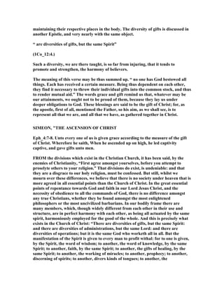 maintaining their respective places in the body. The diversity of gifts is discussed in
another Epistle, and very nearly with the same object.
“ are diversities of gifts, but the same Spirit”
(1Co_12:4.)
Such a diversity, we are there taught, is so far from injuring, that it tends to
promote and strengthen, the harmony of believers.
The meaning of this verse may be thus summed up. “ no one has God bestowed all
things. Each has received a certain measure. Being thus dependent on each other,
they find it necessary to throw their individual gifts into the common stock, and thus
to render mutual aid.” The words grace and gift remind us that, whatever may be
our attainments, we ought not to be proud of them, because they lay us under
deeper obligations to God. These blessings are said to be the gift of Christ; for, as
the apostle, first of all, mentioned the Father, so his aim, as we shall see, is to
represent all that we are, and all that we have, as gathered together in Christ.
SIMEO , "THE ASCE SIO OF CHRIST
Eph_4:7-8. Unto every one of us is given grace according to the measure of the gift
of Christ. Wherefore he saith, When he ascended up on high, he led captivity
captive, and gave gifts unto men.
FROM the divisions which exist in the Christian Church, it has been said, by the
enemies of Christianity, “First agree amongst yourselves, before you attempt to
proselyte others to your religion.” That divisions do exist, is undeniable: and that
they are a disgrace to our holy religion, must be confessed. But still, whilst we
mourn over these differences, we believe that there is no society under heaven that is
more agreed in all essential points than the Church of Christ. In the great essential
points of repentance towards God and faith in our Lord Jesus Christ, and the
necessity of obedience to all the commands of God, there is no difference amongst
any true Christians, whether they be found amongst the most enlightened
philosophers or the most uncivilized barbarians. In our bodily frame there are
many members, which, though widely different from each other in their use and
structure, are in perfect harmony with each other, as being all actuated by the same
spirit, harmoniously employed for the good of the whole. And this is precisely what
exists in the Church of Christ: “There are diversities of gifts, but the same Spirit:
and there are diversities of administrations, but the same Lord: and there are
diversities of operations; but it is the same God who worketh all in all. But the
manifestation of the Spirit is given to every man to profit withal: for to one is given,
by the Spirit, the word of wisdom; to another, the word of knowledge, by the same
Spirit; to another, faith, by the same Spirit; to another, the gifts of healing, by the
same Spirit; to another, the working of miracles; to another, prophecy; to another,
discerning of spirits; to another, divers kinds of tongues; to another, the
 