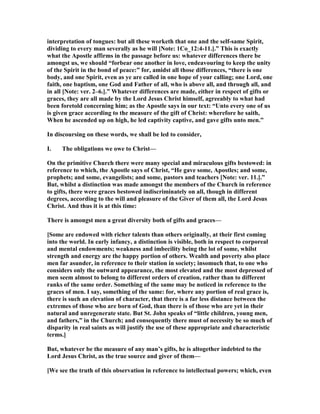 interpretation of tongues: but all these worketh that one and the self-same Spirit,
dividing to every man severally as he will [ ote: 1Co_12:4-11.].” This is exactly
what the Apostle affirms in the passage before us: whatever differences there be
amongst us, we should “forbear one another in love, endeavouring to keep the unity
of the Spirit in the bond of peace:” for, amidst all those differences, “there is one
body, and one Spirit, even as ye are called in one hope of your calling; one Lord, one
faith, one baptism, one God and Father of all, who is above all, and through all, and
in all [ ote: ver. 2–6.].” Whatever differences are made, either in respect of gifts or
graces, they are all made by the Lord Jesus Christ himself, agreeably to what had
been foretold concerning him; as the Apostle says in our text: “Unto every one of us
is given grace according to the measure of the gift of Christ: wherefore he saith,
When he ascended up on high, he led captivity captive, and gave gifts unto men.”
In discoursing on these words, we shall be led to consider,
I. The obligations we owe to Christ—
On the primitive Church there were many special and miraculous gifts bestowed: in
reference to which, the Apostle says of Christ, “He gave some, Apostles; and some,
prophets; and some, evangelists; and some, pastors and teachers [ ote: ver. 11.].”
But, whilst a distinction was made amongst the members of the Church in reference
to gifts, there were graces bestowed indiscriminately on all, though in different
degrees, according to the will and pleasure of the Giver of them all, the Lord Jesus
Christ. And thus it is at this time:
There is amongst men a great diversity both of gifts and graces—
[Some are endowed with richer talents than others originally, at their first coming
into the world. In early infancy, a distinction is visible, both in respect to corporeal
and mental endowments; weakness and imbecility being the lot of some, whilst
strength and energy are the happy portion of others. Wealth and poverty also place
men far asunder, in reference to their station in society; insomuch that, to one who
considers only the outward appearance, the most elevated and the most depressed of
men seem almost to belong to different orders of creation, rather than to different
ranks of the same order. Something of the same may be noticed in reference to the
graces of men. I say, something of the same: for, where any portion of real grace is,
there is such an elevation of character, that there is a far less distance between the
extremes of those who are born of God, than there is of those who are yet in their
natural and unregenerate state. But St. John speaks of “little children, young men,
and fathers,” in the Church; and consequently there must of necessity be so much of
disparity in real saints as will justify the use of these appropriate and characteristic
terms.]
But, whatever be the measure of any man’s gifts, he is altogether indebted to the
Lord Jesus Christ, as the true source and giver of them—
[We see the truth of this observation in reference to intellectual powers; which, even
 