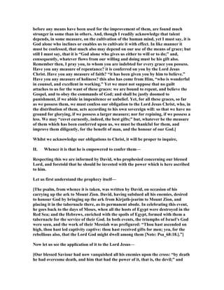 before any means have been used for the improvement of them, are found much
stronger in some than in others. And, though I readily acknowledge that talent
depends, in some measure, on the cultivation of the human mind, yet I must say, it is
God alone who inclines or enables us to cultivate it with effect. In like manner it
must be confessed, that much also may depend on our use of the means of grace; but
still I must say, that it is “God alone who gives us either to will or to do;” and,
consequently, whatever flows from our willing and doing must be his gift also.
Remember then, I pray you, to whom you are indebted for every grace you possess.
Have you any measure of repentance? it is conferred on you by the Lord Jesus
Christ. Have you any measure of faith? “it has been given you by him to believe.”
Have you any measure of holiness? this also has come from Him, “who is wonderful
in counsel, and excellent in working.” Yet we must not suppose that no guilt
attaches to us for the want of these graces: we are bound to repent, and believe the
Gospel, and to obey the commands of God; and shall be justly doomed to
punishment, if we abide in impenitence or unbelief. Yet, for all these graces, so far
as we possess them, we must confess our obligation to the Lord Jesus Christ, who, in
the distribution of them, acts according to his own sovereign will: so that we have no
ground for glorying, if we possess a larger measure; nor for repining, if we possess a
less. We may “covet earnestly, indeed, the best gifts;” but, whatever be the measure
of them which has been conferred upon us, we must be thankful for them, and
improve them diligently, for the benefit of man, and the honour of our God.]
Whilst we acknowledge our obligations to Christ, it will be proper to inquire,
II. Whence it is that he is empowered to confer them—
Respecting this we are informed by David, who prophesied concerning our blessed
Lord, and foretold that he should be invested with the power which is here ascribed
to him.
Let us first understand the prophecy itself—
[The psalm, from whence it is taken, was written by David, on occasion of his
carrying up the ark to Mount Zion. David, having subdued all his enemies, desired
to honour God by bringing up the ark from Kirjath-jearim to Mount Zion, and
placing it in the tabernacle there, as its permanent abode. In celebrating this event,
he goes back to the days of Moses, when all the hosts of Egypt were destroyed in the
Red Sea; and the Hebrews, enriched with the spoils of Egypt, formed with them a
tabernacle for the service of their God. In both events, the triumphs of Israel’s God
were seen, and the work of their Messiah was prefigured: “Thou hast ascended on
high, thou hast led captivity captive: thou hast received gifts for men; yea, for the
rebellious also, that the Lord God might dwell among them [ ote: Psa_68:18.].”]
ow let us see the application of it to the Lord Jesus—
[Our blessed Saviour had now vanquished all his enemies upon the cross: “by death
he had overcome death, and him that had the power of it, that is, the devil;” and
 