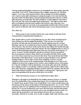 “having spoiled principalities and powers, he triumphed over them openly upon the
cross [ ote: Col_2:15.].” In his ascension, like a mighty conqueror, he “led them
captive,” as it were, at his chariot-wheels: and as conquerors, in their triumphs,
were wont to scatter gifts and largesses among the people, so he received from his
heavenly Father the Holy Spirit, and poured him forth upon the Church, in all his
gifts and graces, in order that “the most rebellious” of men might be converted to
the Lord, and “the Lord God might dwell among them.” The right to confer these
gifts was founded on his previous conflicts and victories: and, when they were
completed, the right was exercised, to the unspeakable benefit of the Church at that
day; and not at that day only, but in all subsequent ages, even to the present hour.]
ow, then, see,
1. What reason we have to bless God for the events which are this day [ ote:
Ascension Day.] commemorated amongst us—
[The Apostle tells us, in the words following my text, that “Jesus ascended up far
above all heavens, that he might fill all things.” This was the very end of his
ascension. He had come down from heaven, that he might procure for us these
blessings: and now he ascended up to heaven, that he might confer on us the fruits
of his victories. The sun arises on the earth, that he may diffuse his benefits through
the whole material creation: and in like manner the Sun of Righteousness is risen, to
scatter forth his blessings upon fallen man. Does any one feel his need of grace, or
mercy, or peace? let him remember, that the Lord Jesus Christ is ascended to
heaven on purpose to bestow them. Had he not ascended, the Holy Ghost would
never have been sent down to us: but now that Jesus “has received from the Father
the promise of the Holy Ghost,” no one needs to remain destitute of any spiritual
blessing whatever. If it be said, we have been rebellious; I answer, our past
rebellions will be no bar to the communication of his blessings to us, if only we be
willing to lay down the weapons of our warfare, and to implore mercy at his hands.
It is “for the rebellious” that he himself has received the gift; and on the rebellious
he is willing to confer it. Let all then, without exception, rejoice in the evidence they
have, that Christ has vanquished all their enemies; and in the certainty, that all who
look to him shall be enriched “out of his fulness, receiving grace” upon grace, and
grace corresponding with the grace which there was in him.]
2. What rich measures of grace we are authorized to aspire after—
[Though we all ought to be thankful for the smallest measure of grace, we should
never be satisfied till we have attained the largest. We are told by the Apostle, that
we should “grow up into Christ as our living Head,” even “unto a perfect man, unto
the measure of the stature of the fulness of Christ himself [ ote: ver. 13, 15.].” What
a glorious object for our ambition is here! O brethren, be not straitened in your own
bowels; for ye are not straitened in your God! The lord Jesus, who first descended
from heaven, and became incarnate for you, is now ascended to heaven in the very
nature that he assumed for you: and well does he know all your wants and
necessities, which he is as ready, as he is able, to supply. Open wide, therefore, your
 