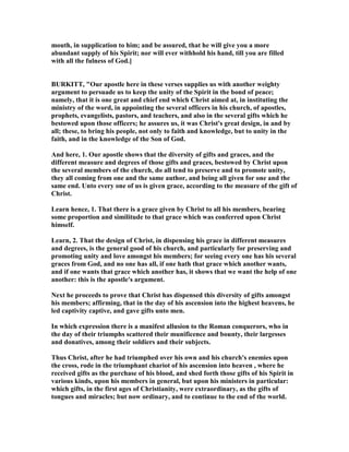 mouth, in supplication to him; and be assured, that he will give you a more
abundant supply of his Spirit; nor will ever withhold his hand, till you are filled
with all the fulness of God.]
BURKITT, "Our apostle here in these verses supplies us with another weighty
argument to persuade us to keep the unity of the Spirit in the bond of peace;
namely, that it is one great and chief end which Christ aimed at, in instituting the
ministry of the word, in appointing the several officers in his church, of apostles,
prophets, evangelists, pastors, and teachers, and also in the several gifts which he
bestowed upon those officers; he assures us, it was Christ's great design, in and by
all; these, to bring his people, not only to faith and knowledge, but to unity in the
faith, and in the knowledge of the Son of God.
And here, 1. Our apostle shows that the diversity of gifts and graces, and the
different measure and degrees of those gifts and graces, bestowed by Christ upon
the several members of the church, do all tend to preserve and to promote unity,
they all coming from one and the same author, and being all given for one and the
same end. Unto every one of us is given grace, according to the measure of the gift of
Christ.
Learn hence, 1. That there is a grace given by Christ to all his members, bearing
some proportion and similitude to that grace which was conferred upon Christ
himself.
Learn, 2. That the design of Christ, in dispensing his grace in different measures
and degrees, is the general good of his church, and particularly for preserving and
promoting unity and love amongst his members; for seeing every one has his several
graces from God, and no one has all, if one hath that grace which another wants,
and if one wants that grace which another has, it shows that we want the help of one
another: this is the apostle's argument.
ext he proceeds to prove that Christ has dispensed this diversity of gifts amongst
his members; affirming, that in the day of his ascension into the highest heavens, he
led captivity captive, and gave gifts unto men.
In which expression there is a manifest allusion to the Roman conquerors, who in
the day of their triumphs scattered their munificence and bounty, their largesses
and donatives, among their soldiers and their subjects.
Thus Christ, after he had triumphed over his own and his church's enemies upon
the cross, rode in the triumphant chariot of his ascension into heaven , where he
received gifts as the purchase of his blood, and shed forth those gifts of his Spirit in
various kinds, upon his members in general, but upon his ministers in particular:
which gifts, in the first ages of Christianity, were extraordinary, as the gifts of
tongues and miracles; but now ordinary, and to continue to the end of the world.
 