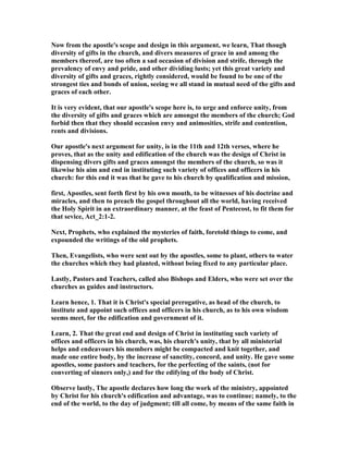 ow from the apostle's scope and design in this argument, we learn, That though
diversity of gifts in the church, and divers measures of grace in and among the
members thereof, are too often a sad occasion of division and strife, through the
prevalency of envy and pride, and other dividing lusts; yet this great variety and
diversity of gifts and graces, rightly considered, would be found to be one of the
strongest ties and bonds of union, seeing we all stand in mutual need of the gifts and
graces of each other.
It is very evident, that our apostle's scope here is, to urge and enforce unity, from
the diversity of gifts and graces which are amongst the members of the church; God
forbid then that they should occasion envy and animosities, strife and contention,
rents and divisions.
Our apostle's next argument for unity, is in the 11th and 12th verses, where he
proves, that as the unity and edification of the church was the design of Christ in
dispensing divers gifts and graces amongst the members of the church, so was it
likewise his aim and end in instituting such variety of offices and officers in his
church: for this end it was that he gave to his church by qualification and mission,
first, Apostles, sent forth first by his own mouth, to be witnesses of his doctrine and
miracles, and then to preach the gospel throughout all the world, having received
the Holy Spirit in an extraordinary manner, at the feast of Pentecost, to fit them for
that sevice, Act_2:1-2.
ext, Prophets, who explained the mysteries of faith, foretold things to come, and
expounded the writings of the old prophets.
Then, Evangelists, who were sent out by the apostles, some to plant, others to water
the churches which they had planted, without being fixed to any particular place.
Lastly, Pastors and Teachers, called also Bishops and Elders, who were set over the
churches as guides and instructors.
Learn hence, 1. That it is Christ's special prerogative, as head of the church, to
institute and appoint such offices and officers in his church, as to his own wisdom
seems meet, for the edification and government of it.
Learn, 2. That the great end and design of Christ in instituting such variety of
offices and officers in his church, was, his church's unity, that by all ministerial
helps and endeavours his members might be compacted and knit together, and
made one entire body, by the increase of sanctity, concord, and unity. He gave some
apostles, some pastors and teachers, for the perfecting of the saints, (not for
converting of sinners only,) and for the edifying of the body of Christ.
Observe lastly, The apostle declares how long the work of the ministry, appointed
by Christ for his church's edification and advantage, was to continue; namely, to the
end of the world, to the day of judgment; till all come, by means of the same faith in
 