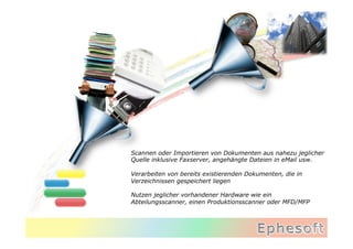 Scannen oder Importieren von Dokumenten aus nahezu jeglicher
Quelle inklusive Faxserver, angehängte Dateien in eMail usw.

Verarbeiten von bereits existierenden Dokumenten, die in
Verzeichnissen gespeichert liegen

Nutzen jeglicher vorhandener Hardware wie ein
Abteilungsscanner, einen Produktionsscanner oder MFD/MFP
 