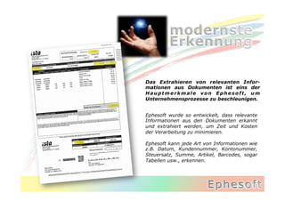 Das Extrahieren von relevanten Infor-
mationen aus Dokumenten ist eins der
Hauptmerkmale von Ephesoft, um
Unternehmensprozesse zu beschleunigen.


Ephesoft wurde so entwickelt, dass relevante
Informationen aus den Dokumenten erkannt
und extrahiert werden, um Zeit und Kosten
der Verarbeitung zu minimieren.

Ephesoft kann jede Art von Informationen wie
z.B. Datum, Kundennummer, Kontonummer,
Steuersatz, Summe, Artikel, Barcodes, sogar
Tabellen usw., erkennen.
 