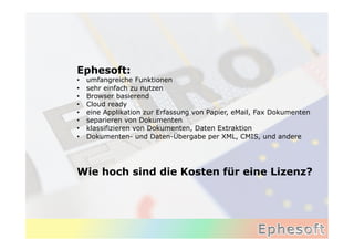 Ephesoft:
•    umfangreiche Funktionen
•    sehr einfach zu nutzen
•    Browser basierend
•    Cloud ready
•    eine Applikation zur Erfassung von Papier, eMail, Fax Dokumenten
•    separieren von Dokumenten
•    klassifizieren von Dokumenten, Daten Extraktion
•    Dokumenten- und Daten-Übergabe per XML, CMIS, und andere




Wie hoch sind die Kosten für eine Lizenz?	
  
 