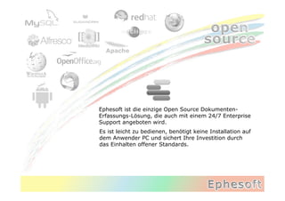 Ephesoft ist die einzige Open Source Dokumenten-
Erfassungs-Lösung, die auch mit einem 24/7 Enterprise
Support angeboten wird.
Es ist leicht zu bedienen, benötigt keine Installation auf
dem Anwender PC und sichert Ihre Investition durch
das Einhalten offener Standards.
 