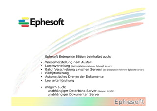 Ephesoft Enterprise Edition beinhaltet auch:
•    Wiederherstellung nach Ausfall
•    Lastenverteilung (bei Installation mehrerer Ephesoft Server)
•    Batch Verschiebung zwischen Servern (bei Installation mehrerer Ephesoft Server)
•    Bildoptimierung
•    Automatisches Drehen der Dokumente
•    Leerseitenlöschung

•  möglich auch:
    unabhängiger Datenbank Server (Beispiel: MySQL)
    unabhängiger Dokumenten Server
 