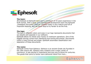 The team:
All employes at Ephesoft have each a minimum of 15 years experience in the
ECM market. With a large and international development team the Ephesoft
„Intelligent Document Capture“ solution today is very mature and full of
important features. But we never stop to try harder to be the first.


The logo:
The bars in different colors and sizes in our logo represents documents that
we classify and separate in our software.
Ephesoft allows its clients save money on mailroom operations. One of the
biggest savings comes from classifying and sorting documents. Documents
come in many format and shape. Ephesoft automates classification and
separation of these documents.


The name:
Ephesoft comes from Ephesus. Ephesus is an ancient Greek city founded in
the 10th century BC‪. Ephesus was a seaport and a major center of
commerce. It was second in importance and size only to Rome for centuries.
The goods that came to harbor were delivered inland from here...
 