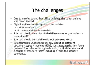 The	
  challenges	
  
•  Due	
  to	
  moving	
  to	
  another	
  oﬃce	
  building,	
  the	
  paper	
  archive	
  
   was	
  reconsidered	
  
•  Digital	
  archive	
  should	
  replace	
  paper	
  archive:	
  
     –  Reduce	
  space	
  (costs)	
  
     –  Documents	
  are	
  instantly	
  accessible	
  
•  SoluMon	
  should	
  be	
  embedded	
  within	
  current	
  organizaMon	
  and	
  
   current	
  staﬀ	
  
•  SoluMon	
  should	
  be	
  scalable	
  without	
  any	
  extra	
  costs	
  
•  50	
  documents	
  (200	
  pages)	
  per	
  day,	
  about	
  40	
  diﬀerent	
  
   document	
  types	
  –	
  invoices	
  (90%),	
  contracts,	
  applicaMon	
  forms	
  
   (request	
  forms	
  for	
  ordering	
  fuel	
  cards),	
  bank	
  statements	
  and	
  
   a	
  couple	
  of	
  standard	
  forms	
  including	
  a	
  form	
  to	
  authorize	
  
   payments.	
  
 