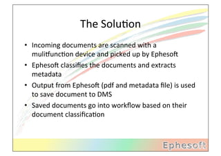 The	
  SoluMon	
  
•  Incoming	
  documents	
  are	
  scanned	
  with	
  a	
  
   muliVuncMon	
  device	
  and	
  picked	
  up	
  by	
  EphesoX	
  
•  EphesoX	
  classiﬁes	
  the	
  documents	
  and	
  extracts	
  
   metadata	
  
•  Output	
  from	
  EphesoX	
  (pdf	
  and	
  metadata	
  ﬁle)	
  is	
  used	
  
   to	
  save	
  document	
  to	
  DMS	
  
•  Saved	
  documents	
  go	
  into	
  workﬂow	
  based	
  on	
  their	
  
   document	
  classiﬁcaMon	
  
 