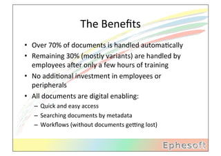 The	
  Beneﬁts	
  
•  Over	
  70%	
  of	
  documents	
  is	
  handled	
  automaMcally	
  
•  Remaining	
  30%	
  (mostly	
  variants)	
  are	
  handled	
  by	
  
   employees	
  aXer	
  only	
  a	
  few	
  hours	
  of	
  training	
  
•  No	
  addiMonal	
  investment	
  in	
  employees	
  or	
  
   peripherals	
  
•  All	
  documents	
  are	
  digital	
  enabling:	
  
    –  Quick	
  and	
  easy	
  access	
  
    –  Searching	
  documents	
  by	
  metadata	
  
    –  Workﬂows	
  (without	
  documents	
  gebng	
  lost)	
  
 