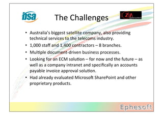 The	
  Challenges	
  
•  Australia’s	
  biggest	
  satellite	
  company,	
  also	
  providing	
  
         technical	
  services	
  to	
  the	
  telecoms	
  industry.	
  
•  1,000	
  staﬀ	
  and	
  1,400	
  contractors	
  –	
  8	
  branches.	
  
•  MulMple	
  document-­‐driven	
  business	
  processes.	
  
•  Looking	
  for	
  an	
  ECM	
  soluMon	
  –	
  for	
  now	
  and	
  the	
  future	
  –	
  as	
  
         well	
  as	
  a	
  company	
  intranet	
  and	
  speciﬁcally	
  an	
  accounts	
  
         payable	
  invoice	
  approval	
  soluMon.	
  
•  Had	
  already	
  evaluated	
  MicrosoX	
  SharePoint	
  and	
  other	
  
         proprietary	
  products.	
  
	
  	
  
 