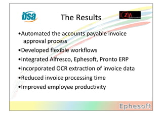 The	
  Results	
  
•Automated	
  the	
  accounts	
  payable	
  invoice	
  
  approval	
  process	
  
•Developed	
  ﬂexible	
  workﬂows	
  
•Integrated	
  Alfresco,	
  EphesoX,	
  Pronto	
  ERP	
  
•Incorporated	
  OCR	
  extracMon	
  of	
  invoice	
  data	
  
•Reduced	
  invoice	
  processing	
  Mme	
  
•Improved	
  employee	
  producMvity	
  
   	
  	
  
 