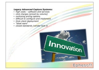 Legacy Advanced Capture Systems:
•  high costs – software and services
•  click charges (priced by volume)
•  confusing pricing options
•  difficult to configure and implement
•  thick client deployment
•  “bloat ware”
•  closed standards /vendor lock-in
 