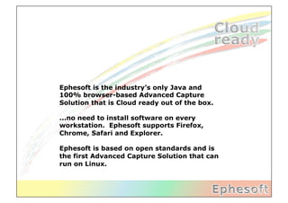 Ephesoft is the industry’s only Java and
100% browser-based Advanced Capture
Solution that is Cloud ready out of the box.

...no need to install software on every
workstation. Ephesoft supports Firefox,
Chrome, Safari and Explorer.

Ephesoft is based on open standards and is
the first Advanced Capture Solution that can
run on Linux.
 