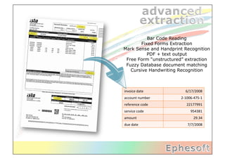 Bar Code Reading
        Fixed Forms Extraction
Mark Sense and Handprint Recognition
           PDF + text output
 Free Form “unstructured” extraction
 Fuzzy Database document matching
   Cursive Handwriting Recognition



invoice	
  date	
           6/17/2008	
  
account	
  number	
     2-­‐1006-­‐475-­‐1	
  
reference	
  code	
          22177991	
  
service	
  code	
                954381	
  
amount	
                            29.34	
  
due	
  date	
                 7/7/2008	
  
 
