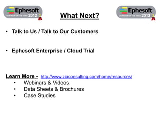 What Next? PARTNER PARTNER OF THE YEAR 2012 OF THE YEAR 2013 
• Talk to Us / Talk to Our Customers 
• Ephesoft Enterprise / Cloud Trial 
Learn More - http://www.ziaconsulting.com/home/resources/ 
• Webinars & Videos 
• Data Sheets & Brochures 
• Case Studies 
 