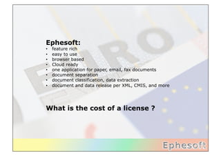 Ephesoft:
•    feature rich
•    easy to use
•    browser based
•    Cloud ready
•    one application for paper, email, fax documents
•    document separation
•    document classification, data extraction
•    document and data release per XML, CMIS, and more




What is the cost of a license ?	
  
 