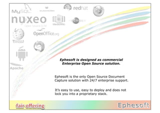 Ephesoft is designed as commercial
    Enterprise Open Source solution.



Ephesoft is the only Open Source Document
Capture solution with 24/7 enterprise support.


It’s easy to use, easy to deploy and does not
lock you into a proprietary stack.
 