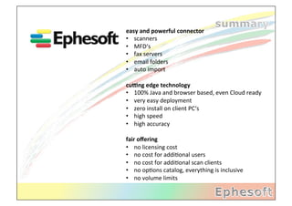 easy	
  and	
  powerful	
  connector	
  
•  scanners	
  
•  MFD‘s	
  
•  fax	
  servers	
  
•  email	
  folders	
  
•  auto	
  import	
  
	
  
cu6ng	
  edge	
  technology	
  
•  100%	
  Java	
  and	
  browser	
  based,	
  even	
  Cloud	
  ready	
  
•  very	
  easy	
  deployment	
  
•  zero	
  install	
  on	
  client	
  PC‘s	
  
•  high	
  speed	
  
•  high	
  accuracy	
  

fair	
  oﬀering	
  
•  no	
  licensing	
  cost	
  
•  no	
  cost	
  for	
  addi2onal	
  users	
  
•  no	
  cost	
  for	
  addi2onal	
  scan	
  clients	
  
•  no	
  op2ons	
  catalog,	
  everything	
  is	
  inclusive	
  
•  no	
  volume	
  limits	
  
 