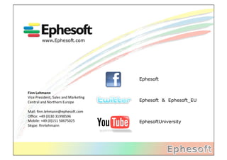www.Ephesoft.com




                                                     Ephesoft


Finn	
  Lehmann	
  
Vice	
  President,	
  Sales	
  and	
  Marke2ng	
  
Central	
  and	
  Northern	
  Europe	
               Ephesoft & Ephesoft_EU
	
  
Mail:	
  ﬁnn.lehmann@epheso;.com	
  
Oﬃce:	
  +49	
  (0)30	
  31998596	
  
Mobile:	
  +49	
  (0)151	
  50675025	
               EphesoftUniversity
Skype:	
  ﬁnnlehmann	
  
 
