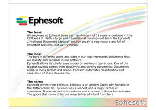 The team:
All employes at Ephesoft have each a minimum of 15 years experience in the
ECM market. With a large and international development team the Ephesoft
„Intelligent Document Capture“ solution today is very mature and full of
important features. But we try harder.


The logo:
The bars in different colors and sizes in our logo represents documents that
we classify and separate in our software.
Ephesoft allows its clients save money on mailroom operations. One of the
biggest savings comes from classifying and sorting documents. Documents
come in many format and shape. Ephesoft automates classification and
separation of these documents.


The name:
Ephesoft comes from Ephesus. Ephesus is an ancient Greek city founded in
the 10th century BC‪. Ephesus was a seaport and a major center of
commerce. It was second in importance and size only to Rome for centuries.
The goods that came to harbor were delivered inland from here...
 