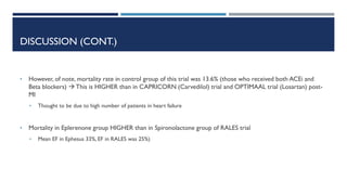 DISCUSSION (CONT.)
• However, of note, mortality rate in control group of this trial was 13.6% (those who received both ACEi and
Beta blockers)  This is HIGHER than in CAPRICORN (Carvedilol) trial and OPTIMAAL trial (Losartan) post-
MI
• Thought to be due to high number of patients in heart failure
• Mortality in Eplerenone group HIGHER than in Spironolactone group of RALES trial
• Mean EF in Ephesus 33%, EF in RALES was 25%)
 