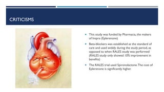 CRITICISMS
 This study was funded by Pharmacia, the makers
of Inspra (Eplerenone)
 Beta-blockers was established as the standard of
care and used widely during the study period, as
opposed to when RALES study was performed
(RALES study only showed 10% improvement in
benefits)
 The RALES trial used Spironolactone.The cost of
Eplerenone is significantly higher.
 