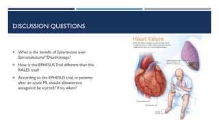 DISCUSSION QUESTIONS
 What is the benefit of Eplerenone over
Spironolactone? Disadvantage?
 How is the EPHESUSTrial different than the
RALES trial?
 According to the EPHESUS trial, in patients
after an acute MI, should aldosterone
antagonist be started? If so, when?
 