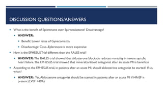 DISCUSSION QUESTIONS/ANSWERS
 What is the benefit of Eplerenone over Spironolactone? Disadvantage?
 ANSWER:
 Benefit: Lower rates of Gynecomastia
 Disadvantage: Cost--Eplerenone is more expensive
 How is the EPHESUSTrial different than the RALES trial?
 ANSWER: The RALES trial showed that aldosterone blockade reduces mortality in severe systolic
heart failure.The EPHESUS trial showed that mineralcorticoid antagonist after an acute MI is beneficial
 According to the EPHESUS trial, in patients after an acute MI, should aldosterone antagonist be started? If so,
when?
 ANSWER: Yes,Aldosterone antagonist should be started in patients after an acute MI if HFrEF is
present (LVEF <40%)
 
