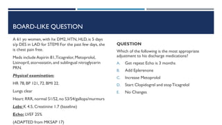 BOARD-LIKE QUESTION
A 61 yo women, with hx DM2, HTN, HLD, is 5 days
s/p DES in LAD for STEMI For the past few days, she
is chest pain free.
Meds include Aspirin 81,Ticagrelor, Metoprolol,
Lisinopril, atorvastatin, and sublingual nitroglycerin
PRN.
Physical examination:
HR 78, BP 121, 72. BMI 22.
Lungs clear
Heart: RRR, normal S1/S2, no S3/S4/gallops/murmurs
Labs: K 4.5, Creatinine 1.7 (baseline)
Echo: LVEF 25%
(ADAPTED from MKSAP 17)
QUESTION
Which of the following is the most appropriate
adjustment to his discharge medications?
A. Get repeat Echo is 3 months
B. Add Eplerenone
C. Increase Metoprolol
D. Start Clopidogrel and stopTicagrelol
E. No Changes
 