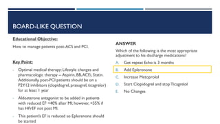 BOARD-LIKE QUESTION
Educational Objective:
How to manage patients post-ACS and PCI.
Key Point:
- Optimal medical therapy: Lifestyle changes and
pharmacologic therapy -- Aspirin, BB,ACEi, Statin.
Additionally, post-PCI patients should be on a
P2Y12 inhibitors (clopidogrel, prasugrel, ticagrelor)
for at least 1 year
- Aldosterone antagonist to be added in patients
with reduced EF <40% after MI; however, <35% if
has HFrEF not post MI.
- This patient’s EF is reduced so Eplerenone should
be started
ANSWER
Which of the following is the most appropriate
adjustment to his discharge medications?
A. Get repeat Echo is 3 months
B. Add Eplerenone
C. Increase Metoprolol
D. Start Clopidogrel and stopTicagrelol
E. No Changes
 