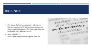 REFERENCES
 Pitt B, et al. "Eplerenone, a selective aldosterone
blocker, in patients with left ventricular dysfunction
after myocardial infarction". The New England Journal
of Medicine. 2003. 348(14):1309-21.
 Brain, P. EPHESUS.
https://www.wikijournalclub.org/wiki/EPHESUS
 