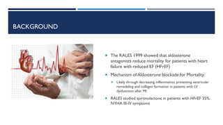 BACKGROUND
 The RALES 1999 showed that aldosterone
antagonists reduce mortality for patients with heart
failure with reduced EF (HFrEF)
 Mechanism of Aldosterone blockade for Mortality:
 Likely through decreasing inflammation preventing ventricular
remodeling and collagen formation in patients with LV
dysfunction after MI
 RALES studied spironolactone in patients with HFrEF 35%,
NYHA III-IV symptoms
 