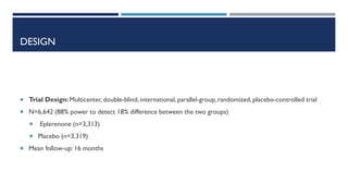DESIGN
 Trial Design: Multicenter, double-blind, international,parallel-group, randomized, placebo-controlled trial
 N=6,642 (88% power to detect 18% difference between the two groups)
 Eplerenone (n=3,313)
 Placebo (n=3,319)
 Mean follow-up: 16 months
 