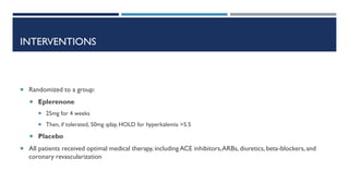 INTERVENTIONS
 Randomized to a group:
 Eplerenone
 25mg for 4 weeks
 Then, if tolerated, 50mg qday, HOLD for hyperkalemia >5.5
 Placebo
 All patients received optimal medical therapy, including ACE inhibitors,ARBs, diuretics, beta-blockers, and
coronary revascularization
 