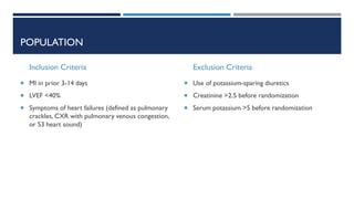 POPULATION
Inclusion Criteria
 MI in prior 3-14 days
 LVEF <40%
 Symptoms of heart failures (defined as pulmonary
crackles, CXR with pulmonary venous congestion,
or S3 heart sound)
Exclusion Criteria
 Use of potassium-sparing diuretics
 Creatinine >2.5 before randomization
 Serum potassium >5 before randomization
 