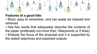 10
Features of a good title:
• Short, easy to remember, and can easily be indexed and
retrieved
• Has few words that adequately describe the contents of
the paper (preferably not more than 14keywords or 2 lines)
• Embody the focus of the proposal and it is supported by
the stated objectives and expected outputs
 