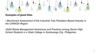 11
Examples of good titles
• Benchmark Assessment of the Industrial Tree Plantation-Based Industry in
the CARAGA Region
•Solid Waste Management Awareness and Practices among Senior High
School Students in a State College in Zamboanga City, Philippines
 