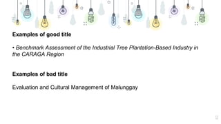 12
Examples of good title
• Benchmark Assessment of the Industrial Tree Plantation-Based Industry in
the CARAGA Region
Examples of bad title
Evaluation and Cultural Management of Malunggay
 
