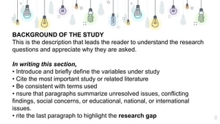 13
BACKGROUND OF THE STUDY
This is the description that leads the reader to understand the research
questions and appreciate why they are asked.
In writing this section,
• Introduce and briefly define the variables under study
• Cite the most important study or related literature
• Be consistent with terms used
• nsure that paragraphs summarize unresolved issues, conflicting
findings, social concerns, or educational, national, or international
issues.
• rite the last paragraph to highlight the research gap
 